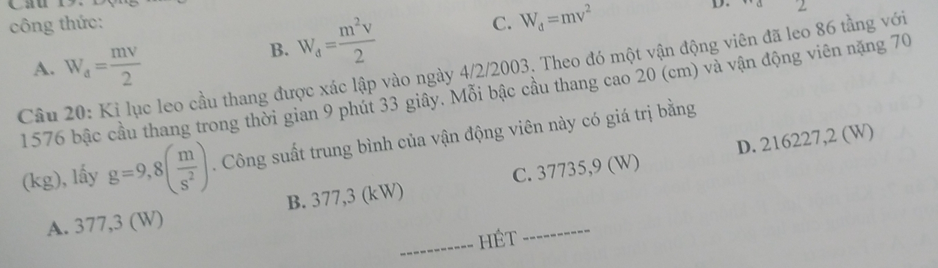 công thức: C. W_d=mv^2
D. ∠
A. W_a= mv/2 
B. W_d= m^2v/2 
Câu 20: Kỉ lục leo cầu thang được xác lập vào ngày 4/2/2003. Theo đó một vận động viên đã leo 86 tầng với
1576 bậc cầu thang trong thời gian 9 phút 33 giây. Mỗi bậc cầu thang cao 20 (cm) và vận động viên nặng 70
D. 216227,2 (W)
(kg), lấy g=9,8( m/s^2 ) Công suất trung bình của vận động viên này có giá trị bằng
A. 377,3 (W) B. 377,3 (kW) C. 37735,9 (W)
_HÉt