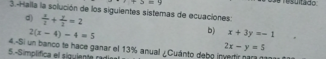 7+5=9
e resultado: 
3.-Halla la solución de los siguientes sistemas de ecuaciones: 
d)  x/2 + y/2 =2
2(x-4)-4=5
b) x+3y=-1
2x-y=5
4.-Si un banco te hace ganar el 13% anual ¿Cuánto debo invertir para no 
5.-Simplifica el siguiente radi