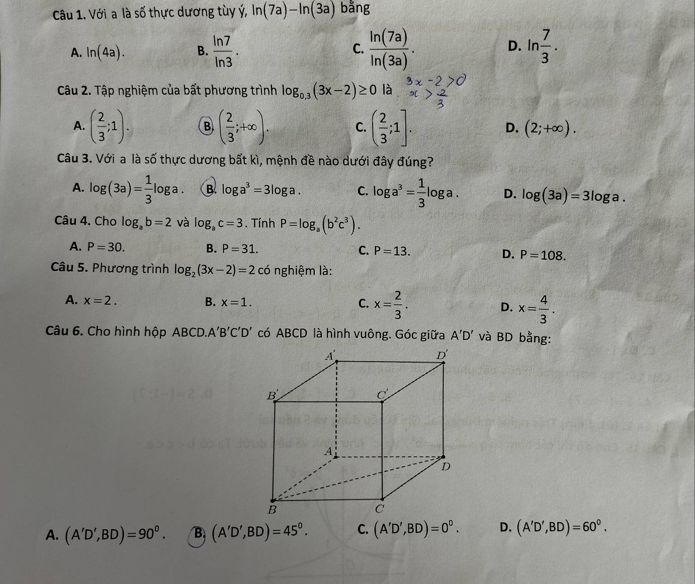 Với a là số thực dương tùy ý, ln (7a)-ln (3a) bằng
A. ln (4a). B.  ln 7/ln 3 . C.  ln (7a)/ln (3a) . D. ln  7/3 .
Câu 2. Tập nghiệm của bất phương trình log _0,3(3x-2)≥ 0 là
B
A. ( 2/3 ;1). ( 2/3 ;+∈fty ). ( 2/3 ;1]. (2;+∈fty ).
C.
D.
Câu 3. Với a là số thực dương bất kì, mệnh đề nào dưới đây đúng?
A. log (3a)= 1/3 ! 1 oga B. log a^3=3log a C. log a^3= 1/3 log a D. log (3a)=3log a.
Câu 4. Cho log _ab=2 và log _ac=3. Tính P=log _a(b^2c^3).
A. P=30. B. P=31. C. P=13.
D. P=108.
Câu 5. Phương trình log _2(3x-2)=2cc 6 nghiệm là:
A. x=2. B. x=1. C. x= 2/3 .
D. x= 4/3 .
Câu 6. Cho hình hộp ABCD. A'B'C'D' có ABCD là hình vuông. Góc giữa A'D' và BD bằng:
A. (A'D',BD)=90^0. B (A'D',BD)=45°. C. (A'D',BD)=0^0. D. (A'D',BD)=60^0.