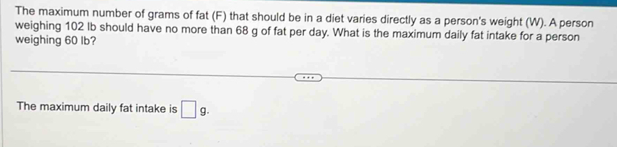 The maximum number of grams of fat (F) that should be in a diet varies directly as a person's weight (W). A person 
weighing 102 Ib should have no more than 68 g of fat per day. What is the maximum daily fat intake for a person 
weighing 60 lb? 
The maximum daily fat intake is □ g.