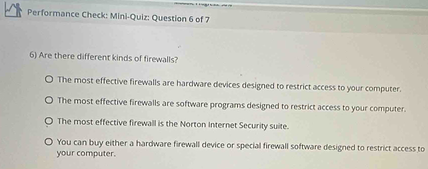 Performance Check: Mini-Quiz: Question 6 of 7
6) Are there different kinds of firewalls?
The most effective firewalls are hardware devices designed to restrict access to your computer.
The most effective firewalls are software programs designed to restrict access to your computer.
The most effective firewall is the Norton Internet Security suite.
You can buy either a hardware firewall device or special firewall software designed to restrict access to
your computer.