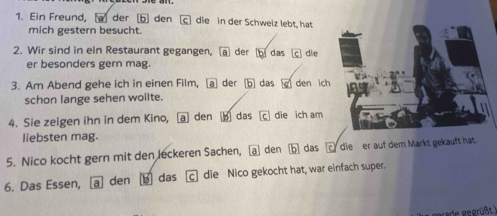 an . 
1. Ein Freund, a der b den c die in der Schweiz lebt, hat 
mich gestern besucht. 
2. Wir sind in ein Restaurant gegangen, a der das c die 
er besonders gern mag. 
3. Am Abend gehe ich in einen Film, a der b das den ic 
schon lange sehen wollte. 
4. Sie zeigen ihn in dem Kino, a den b das c die ich am 
liebsten mag. 
5. Nico kocht gern mit den leckeren Sachen, den b das die er auf dem Markt gekauft hat. 
6. Das Essen, a den b] das c] die Nico gekocht hat, war einfach super. 
gerade gegrüßt.)