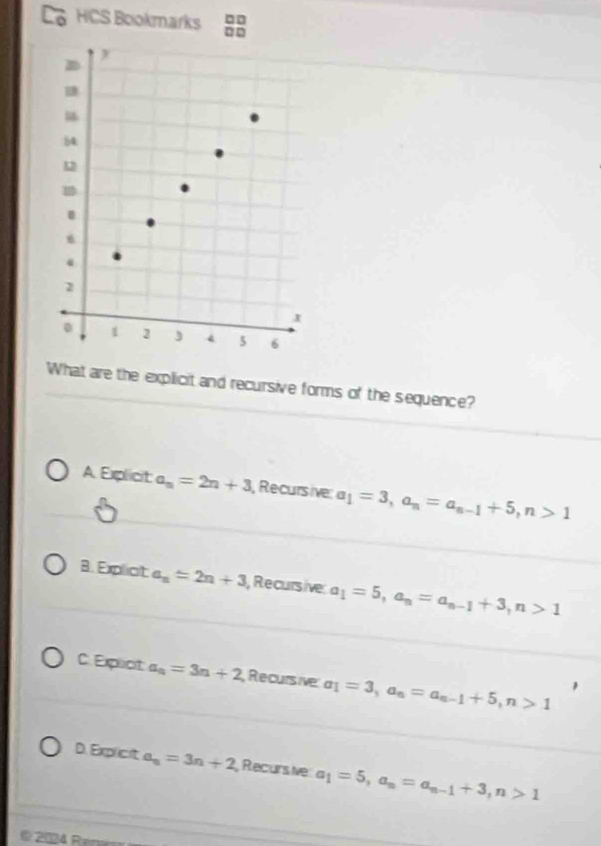 □□
HCS Bookmarks =□
What are the explicit and recursive forms of the sequence?
A Explicit a_n=2n+3 Recursive: a_1=3, a_n=a_n-1+5, n>1
8. Expliot a_n=2n+3 , Recursive a_1=5, a_n=a_n-1+3, n>1
C. Explict a_n=3n+2 Recursive a_1=3, a_n=a_n-1+5, n>1
D. Explicit a_n=3n+2 Recurs ive a_1=5, a_n=a_n-1+3, n>1
202 Re