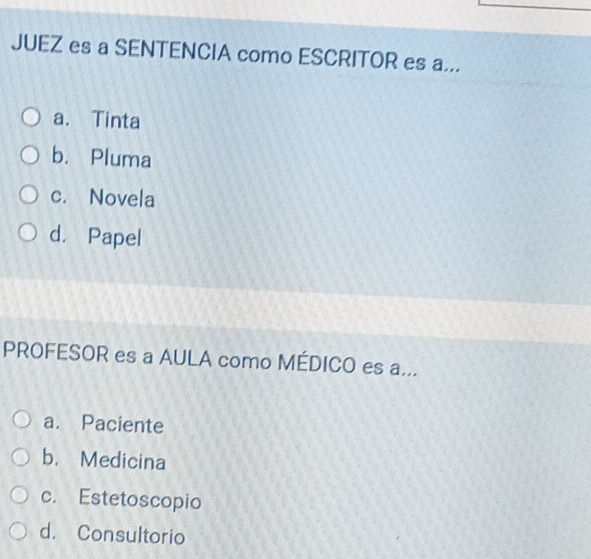 JUEZ es a SENTENCIA como ESCRITOR es a...
a. Tinta
b. Pluma
c. Novela
d. Papel
PROFESOR es a AULA como MÉDICO es a...
a. Paciente
b. Medicina
c. Estetoscopio
d. Consultorio