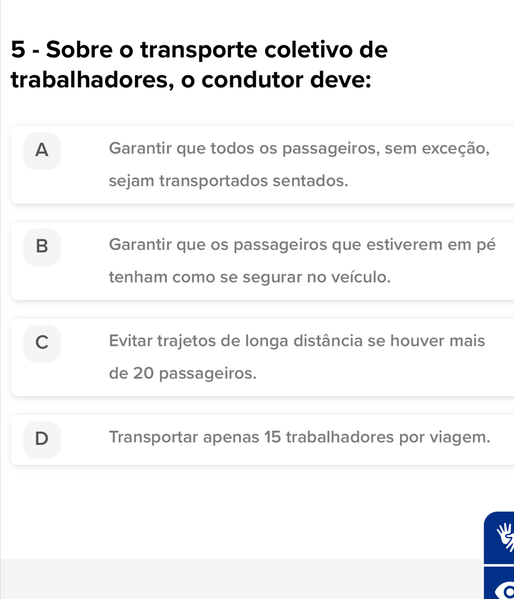 Sobre o transporte coletivo de
trabalhadores, o condutor deve:
A Garantir que todos os passageiros, sem exceção,
sejam transportados sentados.
B Garantir que os passageiros que estiverem em pé
tenham como se segurar no veículo.
C Evitar trajetos de longa distância se houver mais
de 20 passageiros.
D Transportar apenas 15 trabalhadores por viagem.