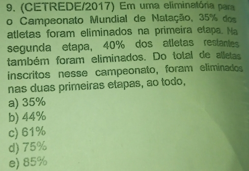 (CETREDE/2017) Em uma eliminatória para
o Campeonato Mundial de Natação, 35% dos
atletas foram eliminados na primeira etapa. Na
segunda etapa, 40% dos atletas restantes
também foram eliminados. Do total de alletas
inscritos nesse campeonato, foram eliminados
nas duas primeiras etapas, ao todo,
a) 35%
b) 44%
c) 61%
d) 75%
e) 85%