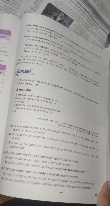 3b
a Que 
Nempío, a p
ádos que se entcos
a
possvel encontrar o adv tQue
Na medalidade ona
no à da m
Gria - que dura até os días de hoje
o Brasil acolbeu cerca de 3,8 mi
         
2           
b) Que o que == Joi. Nosta data, em 2011, começio a se Assembst o ==
mos des anos, o dia 15 de março traa para a população siria
=palhados
ja passadas e concluídas. Exempl
as esuslanzadós, des metérito mais-que-perfeito: refere-se a ações passadas e concluadas anteriores a a
a      imo de uma solução. | | Als
ados des anos, o conflito
O povo da floresta já previra o que vra acontecer na Amieta
Quando tremos valorizar as nóssas floresta
sente uturo do presente: índica um fato certo ou prvável no futro. Exer
ificação Poderia ser um gêiser
to e do
Expressa também uma suposição ou hipótese. Exemp
uturo do pretérito: indica um fato que. paçi acontecer, depende de cerla condo
uir,
aluns gêneros literários
liguns tempos do modo indicativo, como o pretérito mais-que-perfeto e o futuro do
ente, não são comuns na oralidade, embora ainda sejam usados em textos escritos, como
e ATIVIDADES
luição ambiental.
A mancha
A Leia um trecho da letra de canção de Lenine e Luia Queiroga, oxjo tema é p
al
A mancha vem comendo pela beira
O óleo já tomou a cabeceira do rio
avança
A mancha que vazou do casco do navio
Colando as asas da ave praieira
[...]
NA. MANCHA, Intérprete: Lenine, Compositores Lenine e lusa Queiroga. I: LABAT,
interprete: Lenine. (S. C. Univesal Music, 2006. 1 CD fak e
abordado em uma música?
a) De que assunto trata a letra da canção? Você acha que é um tema adequado para se
canção?
b) O que pode ter servido de inspiração para os compositores escreverem essa letra de
composição?
c) 0 que os compositores provavelmente pretendem provocar no público com essa
2.Os três primeiros versos anunciam o que está acontecendo.
a) Que formas verbais trazem essa informação ao leitor?
b) Qual é o efeito de sentido da locução verbal vem comendo no trecho?
3 A locução verbal vem comendo é formada por dois verbos.
a) Qual éo infinitivo desses verbos? A que conjugação verbal cada um deles pertence?
b) Um desses verbos é irregular. Indique qual é ele e explique a sua irtegularidade
167