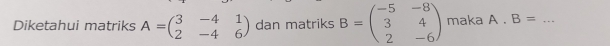 Diketahui matriks A=beginpmatrix 3&-4&1 2&-4&6endpmatrix dan matriks B=beginpmatrix -5&-8 3&4 2&-6endpmatrix maka A. B= _