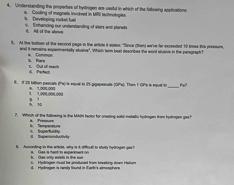 Understanding the properties of hydrogen are useful in which of the following applications:
a. Cooling of magnets involved in MRI technologies
b. Developing rocket fuel
c. Enhancing our understanding of stars and planets
d. All of the above
5. At the bottom of the second page in the article it states: "Since (then) we've far exceeded 10 times this pressure,
and it remains experimentally elusive", Which term best describes the word elusive in the paragraph?
a. Common
b. Rare
c. Out of reach
d. Perfect
6. If 25 billion pascals (Pa) is equal to 25 gigapascals (GPa). Then 1 GPa is equal to _Pa?
e. 1,000,000
f. 1,000,000,000
g. 1
h. 10
7. Which of the following is the MAIN factor for creating solid metallic hydrogen from hydrogen gas?
a. Pressure
b. Temperature
c. Superfluidity
d. Superconductivity
8. According to the article, why is it difficult to study hydrogen gas?
a. Gas is hard to experiment on
b. Gas only exists in the sun
c. Hydrogen must be produced from breaking down Helium
d. Hydrogen is rarely found in Earth's atmosphere