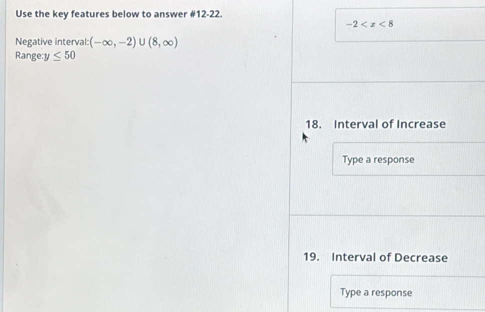 Use the key features below to answer #12-22.
-2
Negative interval: (-∈fty ,-2)∪ (8,∈fty )
Range: y≤ 50
18. Interval of Increase 
Type a response 
19. Interval of Decrease 
Type a response