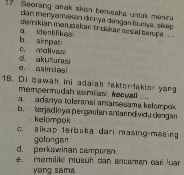 Seorang anak akan berusaha untuk meniru
dan menyamakan dirinya dengan ibunya, sikap
demikian merupakan tindakan sosial berupa ....
a. identifikasi
b. simpati
c. motivasi
d. akulturasi
e. asimilasi
18. Di bawah ini adalah faktor-faktor yang
mempermudah asimilasi, kecuali ....
a. adanya toleransi antarsesama kelompok
b. terjadinya pergaulan antarindividu dengan
kelompok
c. sikap terbuka dari masing-masing
golongan
d. perkawinan campuran
e. memiliki musuh dan ancaman dari luar
yang sama