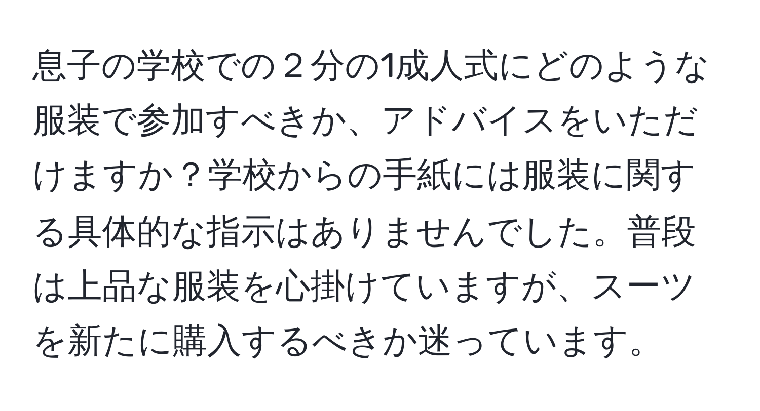 息子の学校での２分の1成人式にどのような服装で参加すべきか、アドバイスをいただけますか？学校からの手紙には服装に関する具体的な指示はありませんでした。普段は上品な服装を心掛けていますが、スーツを新たに購入するべきか迷っています。