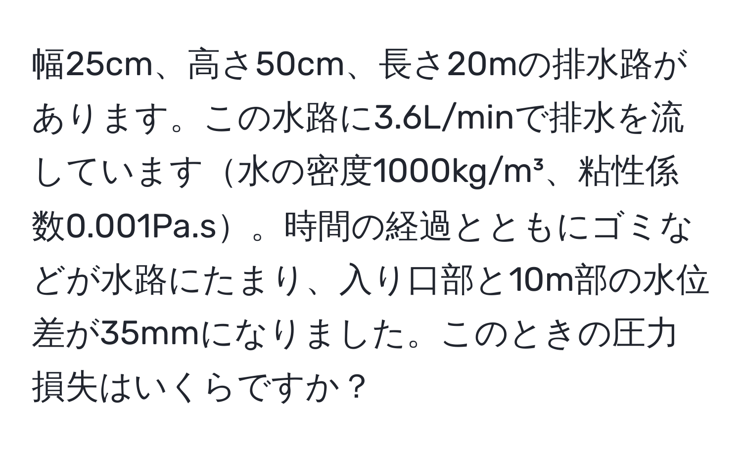 幅25cm、高さ50cm、長さ20mの排水路があります。この水路に3.6L/minで排水を流しています水の密度1000kg/m³、粘性係数0.001Pa.s。時間の経過とともにゴミなどが水路にたまり、入り口部と10m部の水位差が35mmになりました。このときの圧力損失はいくらですか？