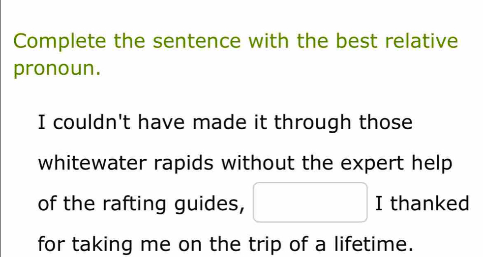 Complete the sentence with the best relative 
pronoun. 
I couldn't have made it through those 
whitewater rapids without the expert help 
of the rafting guides, □ I thanked . 
m 
for taking me on the trip of a lifetime.