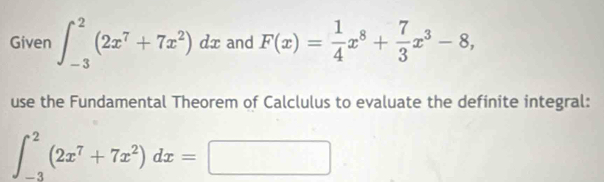 Given ∈t _(-3)^2(2x^7+7x^2)dx and F(x)= 1/4 x^8+ 7/3 x^3-8, 
use the Fundamental Theorem of Calclulus to evaluate the definite integral:
∈t _(-3)^2(2x^7+7x^2)dx=□