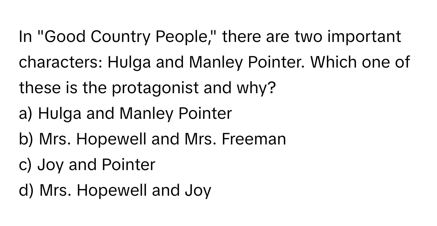 In "Good Country People," there are two important characters: Hulga and Manley Pointer. Which one of these is the protagonist and why?

a) Hulga and Manley Pointer 
b) Mrs. Hopewell and Mrs. Freeman 
c) Joy and Pointer 
d) Mrs. Hopewell and Joy