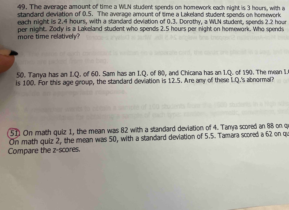 The average amount of time a WLN student spends on homework each night is 3 hours, with a 
standard deviation of 0.5. The average amount of time a Lakeland student spends on homework 
each night is 2.4 hours, with a standard deviation of 0.3. Dorothy, a WLN student, spends 2.2 hour
per night. Zody is a Lakeland student who spends 2.5 hours per night on homework. Who spends 
more time relatively? 
50. Tanya has an I.Q. of 60. Sam has an I.Q. of 80, and Chicana has an I.Q. of 190. The mean I. 
is 100. For this age group, the standard deviation is 12.5. Are any of these I.Q.'s abnormal? 
51. On math quiz 1, the mean was 82 with a standard deviation of 4. Tanya scored an 88 on qu 
On math quiz 2, the mean was 50, with a standard deviation of 5.5. Tamara scored a 62 on qu 
Compare the z-scores.