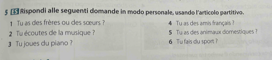 5 ₹ Rispondi alle seguenti domande in modo personale, usando l’articolo partitivo. 
1 Tu as des frères ou des sœurs ? 4 Tu as des amis français ? 
2 Tu écoutes de la musique ? 5 Tu as des animaux domestiques ? 
3 Tu joues du piano ? 6 Tu fais du sport?