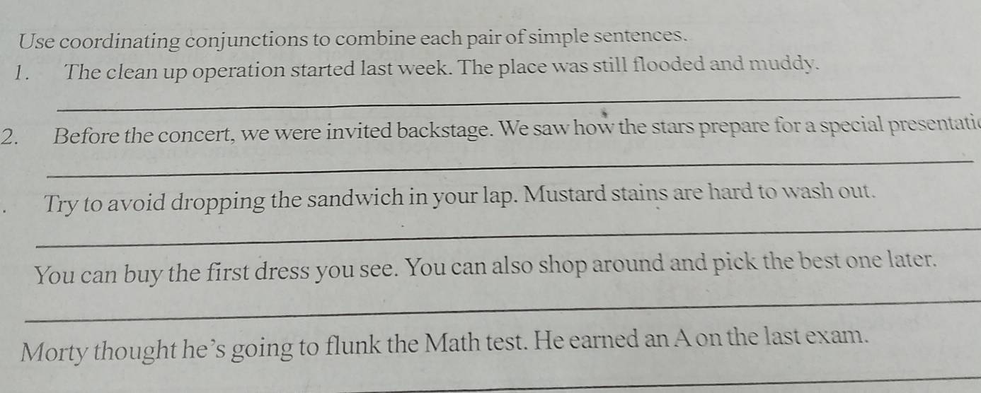 Use coordinating conjunctions to combine each pair of simple sentences. 
1 . The clean up operation started last week. The place was still flooded and muddy. 
_ 
2. Before the concert, we were invited backstage. We saw how the stars prepare for a special presentatic 
_ 
_ 
Try to avoid dropping the sandwich in your lap. Mustard stains are hard to wash out. 
You can buy the first dress you see. You can also shop around and pick the best one later. 
_ 
Morty thought he’s going to flunk the Math test. He earned an A on the last exam. 
_