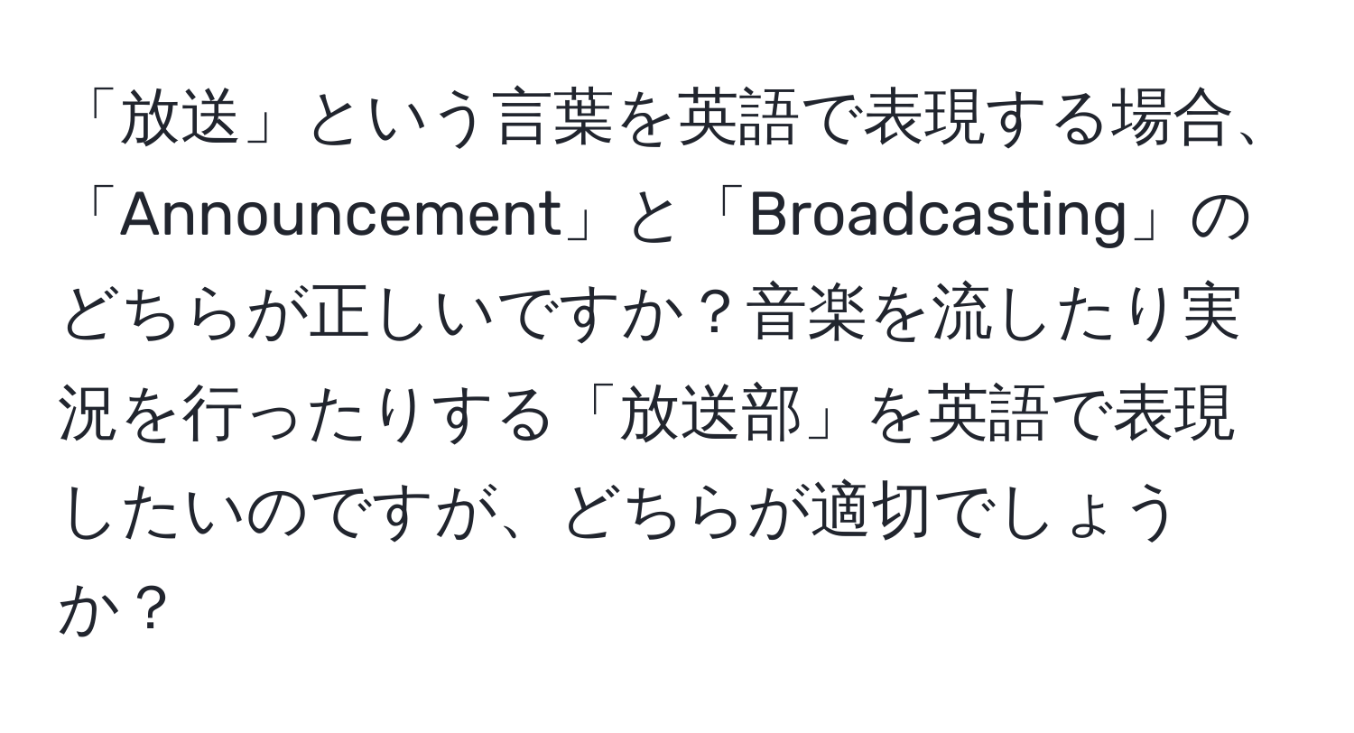 「放送」という言葉を英語で表現する場合、「Announcement」と「Broadcasting」のどちらが正しいですか？音楽を流したり実況を行ったりする「放送部」を英語で表現したいのですが、どちらが適切でしょうか？