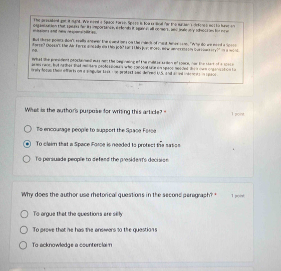 The president got it right. We need a Space Force. Space is too critical for the nation's defense not to have an
organization that speaks for its importance, defends it against all comers, and jealously advocates for new
missions and new responsibilities.
But these points don't really answer the questions on the minds of most Americans, "Why do we need a Space
Force? Doesn't the Air Force already do this job? Isn't this just more, new unnecessary bureaucracy?" In a word.
no.
What the president proclaimed was not the beginning of the militarization of space, nor the start of a space
arms race, but rather that military professionals who concentrate on space needed their own organization to
truly focus their efforts on a singular task - to protect and defend U.S. and allied interests in space.
What is the author's purpose for writing this article? * 1 point
To encourage people to support the Space Force
To claim that a Space Force is needed to protect the nation
To persuade people to defend the president's decision
Why does the author use rhetorical questions in the second paragraph? * 1 point
To argue that the questions are silly
To prove that he has the answers to the questions
To acknowledge a counterclaim