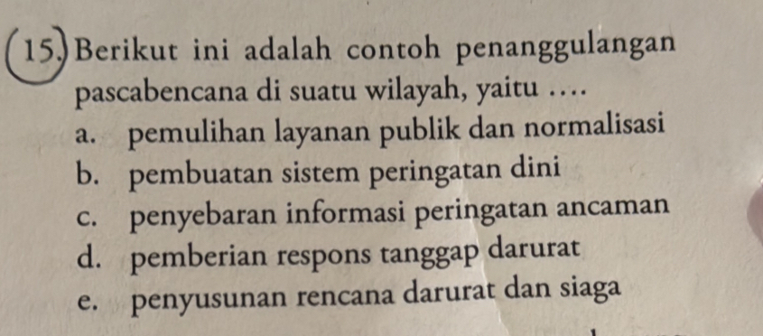 15.)Berikut ini adalah contoh penanggulangan
pascabencana di suatu wilayah, yaitu …
a. pemulihan layanan publik dan normalisasi
b. pembuatan sistem peringatan dini
c. penyebaran informasi peringatan ancaman
d. pemberian respons tanggap darurat
e. penyusunan rencana darurat dan siaga