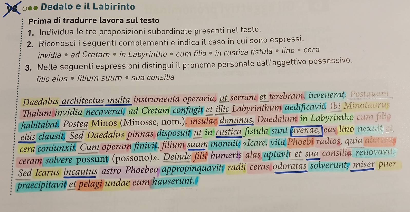 ○●● Dedalo e il Labirinto 
Prima di tradurre lavora sul testo 
1. Individua le tre proposizioni subordinate presenti nel testo. 
2. Riconosci i seguenti complementi e indica il caso in cui sono espressi. 
invidia • ad Cretam • in Labyrintho • cum filio • in rustica fistula • lino • cera 
3. Nelle seguenti espressioni distingui il pronome personale dall’aggettivo possessivo. 
filio eius • filium suum • sua consilia 
Daedalus architectus multa instrumenta operaria, ut serram et terebram, invenerat. Postquan 
Thalum invidia necaverat, ad Cretam confugit et illic Labyrinthum aedificavit. Ibi Minotaurus 
habitabat. Postea Minos (Minosse, nom.), insulae dominus, Daedalum in Labyrintho cum flio 
eius clausit. Sed Daedalus pinnas disposuit ut in rustica fistula sunt avenae, eas lino nexuit 
cera coniunxit. Cum operam finivit, filium suum monuits «Icare, vita Phoebi radios, quia alarung 
ceram solvere possunt (possono)». Deinde filii humeris alas aptavit et sua consilia renovavit. 
Sed Icarus incautus astro Phoebeo appropinquavits radii ceras odoratas solverunt, miser puer 
praecipitavit et pelagi undae eum hauserunt.