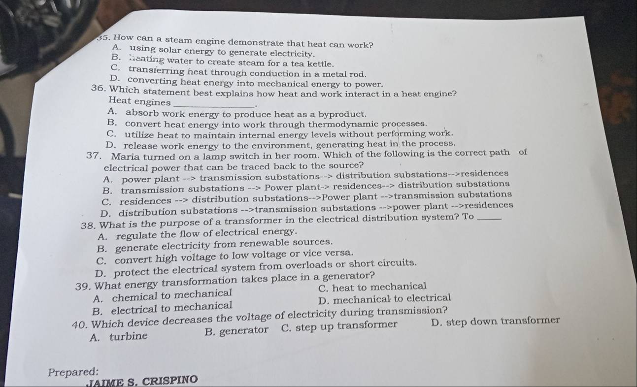 How can a steam engine demonstrate that heat can work?
A. using solar energy to generate electricity.
B. heating water to create steam for a tea kettle.
C. transferring heat through conduction in a metal rod.
D. converting heat energy into mechanical energy to power.
36. Which statement best explains how heat and work interact in a heat engine?
Heat engines_
A. absorb work energy to produce heat as a byproduct.
B. convert heat energy into work through thermodynamic processes.
C. utilize heat to maintain internal energy levels without performing work.
D. release work energy to the environment, generating heat in the process.
37. Maria turned on a lamp switch in her room. Which of the following is the correct path of
electrical power that can be traced back to the source?
A. power plant --> transmission substations--> distribution substations-->residences
B. transmission substations --> Power plant-> residences--> distribution substations
C. residences --> distribution substations-->Power plant -->transmission substations
D. distribution substations -->transmission substations -->power plant -->residences
38. What is the purpose of a transformer in the electrical distribution system? To_
A. regulate the flow of electrical energy.
B. generate electricity from renewable sources.
C. convert high voltage to low voltage or vice versa.
D. protect the electrical system from overloads or short circuits.
39. What energy transformation takes place in a generator?
A. chemical to mechanical C. heat to mechanical
B. electrical to mechanical D. mechanical to electrical
40. Which device decreases the voltage of electricity during transmission?
A. turbine B. generator C. step up transformer D. step down transformer
Prepared:
JAIME S.CRISPINO