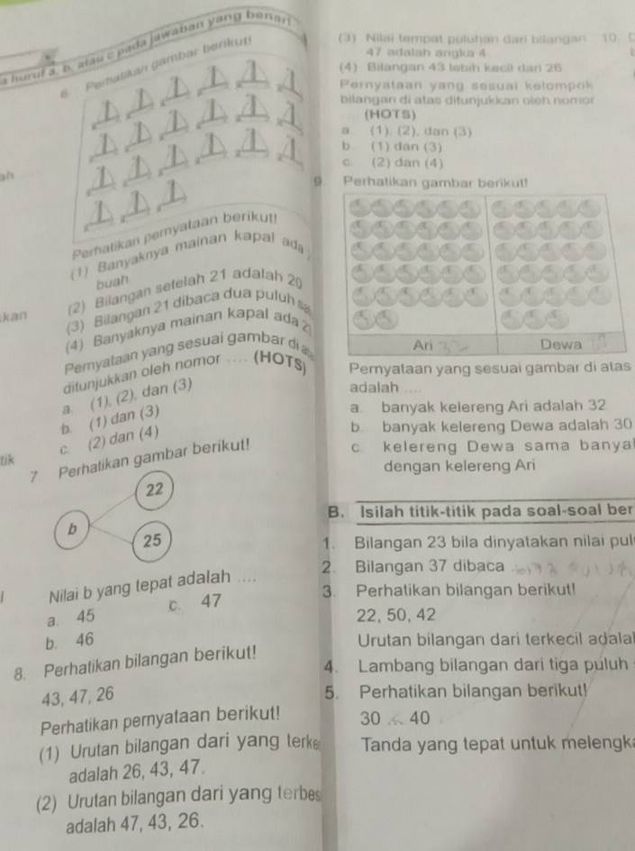 a huruí a, b. alau c pada jawaban yang beran 
47 adalah angka 4
S   Perbátikan gambar berikut (3) Nilai tempat puluhan dan bitangan 10 0
(4) Bilangan 43 lebih kecil dan 26
|3 ernyataan yang sesuai kelompok 
bilangan di atas ditunjukkan oleh nomor
(HOTS)
a. (1). (2). dan (3)
b (1) dan (3)
c (2) dan (4)
Perhatikan gambar berikut!
9
Perhatikan pemyataan berikut
(1) Banyaknya mainan kapal ada
buah
(3) Bilangan 21 dibaca dua puluh sa
kan
(2) Bilangan setelah 21 adalah 2(
(4) Banyaknya mainan kapal ada
Pemyataan yang sesual gambar di Ari
Dewa
ditunjukkan oleh nomor ... (HOTS) Pemyataan yang sesuai gambar di atas
a. banyak kelereng Ari adalah 32
c. (2) dan (4) b. (1) dan (3) a. (1), (2), dan (3)
adalah
b. banyak kelereng Dewa adalah 30
7 Perhatikan gambar berikut!
c. kelereng Dewa sama banya
lik
dengan kelereng Ari
22
B. Isilah titik-titik pada soal-soal ber
b
25
1. Bilangan 23 bila dinyatakan nilai pul
2. Bilangan 37 dibaca
Nilai b yang tepat adalah
a. 45 c. 47
3. Perhatikan bilangan berikut!
22, 50, 42
b. 46  Urutan bilangan dari terkecil adalal
8. Perhatikan bilangan berikut!
4. Lambang bilangan dari tiga puluh
43, 47, 26
5. Perhatikan bilangan berikut!
Perhatikan pernyataan berikut! 30.40
(1) Urutan bilangan dari yang terk Tanda yang tepat untuk meleng
adalah 26, 43, 47.
(2) Urutan bilangan dari yang terbes
adalah 47, 43, 26.