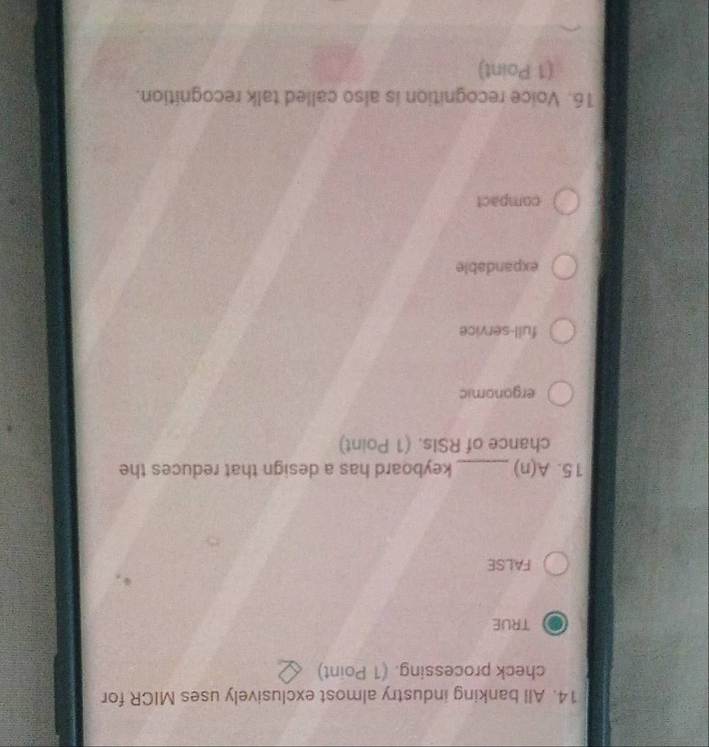 All banking industry almost exclusively uses MICR for
check processing. (1 Point)
TRUE
FALSE
15. A(n) _keyboard has a design that reduces the
chance of RSIs. (1 Point)
ergonomic
full-service
expandable
compact
16. Voice recognition is also called talk recognition.
(1 Point)