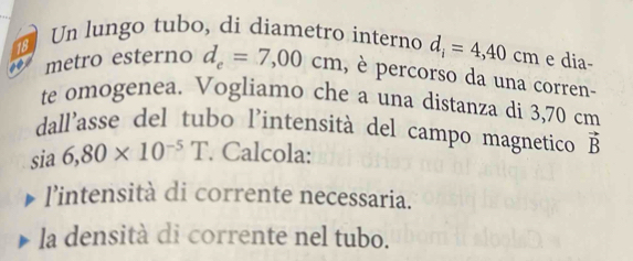 Un lungo tubo, di diametro interno d_i=4,40cm e dia- 
18 
metro esterno d_e=7,00cm , è percorso da una corren- 
te omogenea. Vogliamo che a una distanza di 3,70 cm
dall'asse del tubo l'intensità del campo magnetico 
sia 6,80* 10^(-5)T. Calcola: vector B
l’intensità di corrente necessaria. 
la densità di corrente nel tubo.