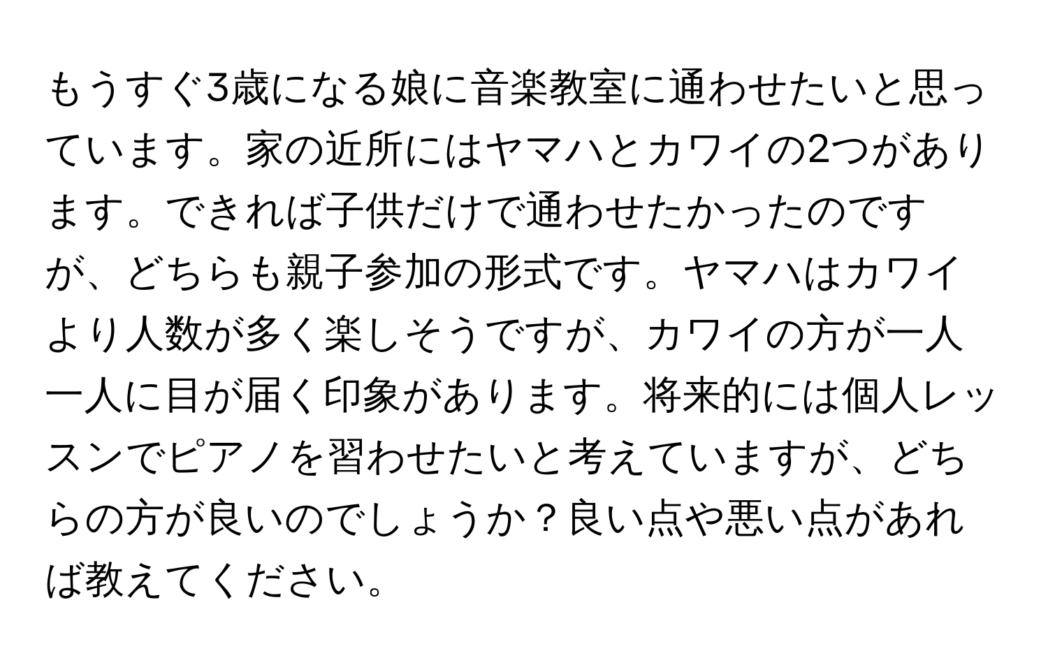 もうすぐ3歳になる娘に音楽教室に通わせたいと思っています。家の近所にはヤマハとカワイの2つがあります。できれば子供だけで通わせたかったのですが、どちらも親子参加の形式です。ヤマハはカワイより人数が多く楽しそうですが、カワイの方が一人一人に目が届く印象があります。将来的には個人レッスンでピアノを習わせたいと考えていますが、どちらの方が良いのでしょうか？良い点や悪い点があれば教えてください。