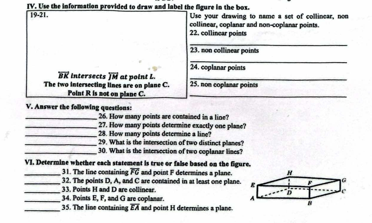 Use the information provided to draw and label the figure in the box. 
19-21. Use your drawing to name a set of collinear, non 
collinear, coplanar and non-coplanar points. 
22. collinear points 
_ 
23. non collinear points 
_ 
24. coplanar points
overleftrightarrow BK intersects overleftrightarrow JM at point L._ 
The two intersecting lines are on plane C. 25. non coplanar points 
Point R is not on plane C._ 
V. Answer the following questions: 
_26. How many points are contained in a line? 
_27. How many points determine exactly one plane? 
_28. How many points determine a line? 
_29. What is the intersection of two distinct planes? 
_30. What is the intersection of two coplanar lines? 
VI, Determine whether each statement is true or false based on the figure, 
_31. The line containing overline FG and point F determines a plane. 
_32. The points D, A, and C are contained in at least one plane. 
_33. Points H and D are collinear. 
_34. Points E, F, and G are coplanar. 
_35. The line containing overline EA and point H determines a plane.