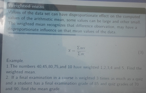 Weighted mean 
Values of the data set can have disproportionate effect on the computed 
values of the arithmetic mean, some values can be large and other small. 
The weighted mean recognizes that difference observation, may have a 
disproportionate influence on that mean values of the data.
overline x= sumlimits wx/sumlimits w 
(3) 
Example. 
1.The numbers 40, 45, 80, 75,and 10 have weighted 1, 2, 3, 4 and 5. Find the 
weighted mean. 
2. If a final examination in a course is weighted 3 times as much as a quiz 
and a student has a final examination grade of 85 and quiz grades of 70
and 90, find the mean grade.