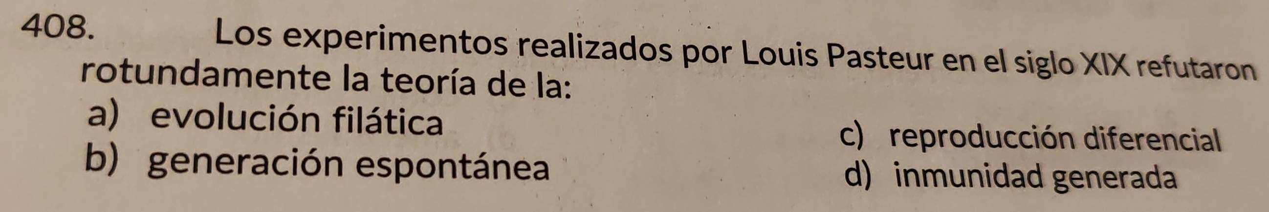 Los experimentos realizados por Louis Pasteur en el siglo XIX refutaron
rotundamente la teoría de la:
a) evolución filática
c) reproducción diferencial
b) generación espontánea d) inmunidad generada