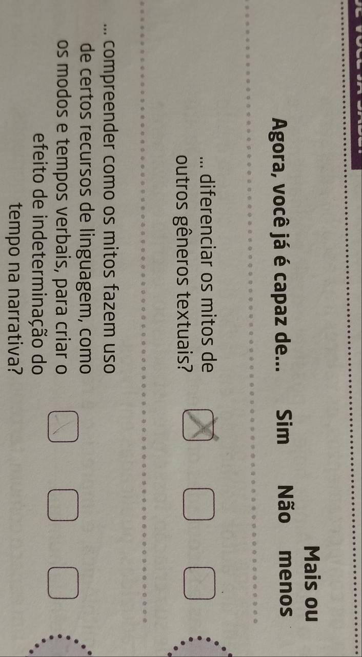 Mais ou
Agora, você já é capaz de... Sim Não menos
... diferenciar os mitos de
outros gêneros textuais?
... compreender como os mitos fazem uso
de certos recursos de linguagem, como
os modos e tempos verbais, para criar o
efeito de indeterminação do
tempo na narrativa?