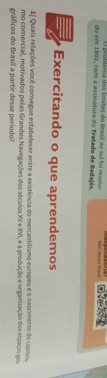 independencia? 
O problema dos limites do Brasil ao sul foi resolvi- BBC News Brasil 
do em 1801, com a assinatura do Tratado de Badajós, 
Exercitando o que aprendemos 
1| Quais relações você consegue estabelecer entre a existência do mercantilismo europeu e o nascimento do capitalis. 
mo comercial, motivados pelas Grandes Navegações dos séculos XV e XVI, e a produção e organização dos espaços geo- 
gráficos do Brasil a partir desse período?