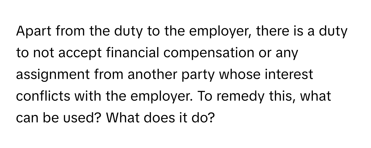 Apart from the duty to the employer, there is a duty to not accept financial compensation or any assignment from another party whose interest conflicts with the employer. To remedy this, what can be used? What does it do?