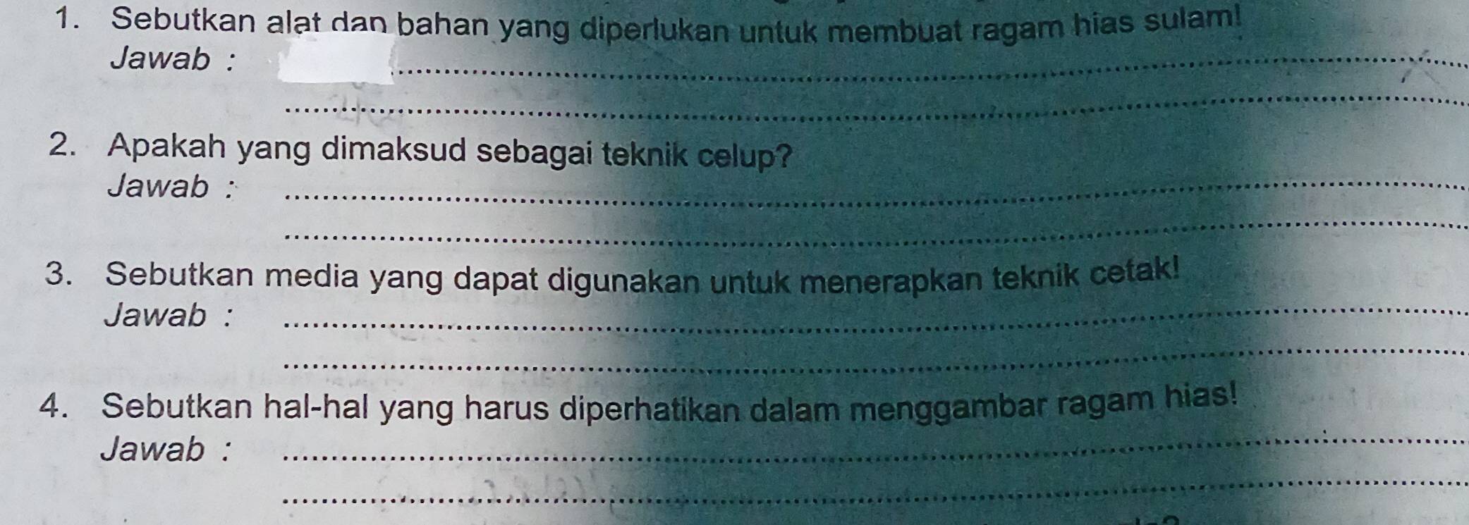 Sebutkan alat dan bahan yang diperlukan untuk membuat ragam hias sulam! 
Jawab : 
_ 
_ 
2. Apakah yang dimaksud sebagai teknik celup? 
Jawab : 
_ 
_ 
3. Sebutkan media yang dapat digunakan untuk menerapkan teknik cetak! 
Jawab : 
_ 
_ 
_ 
4. Sebutkan hal-hal yang harus diperhatikan dalam menggambar ragam hias! 
_ 
Jawab :