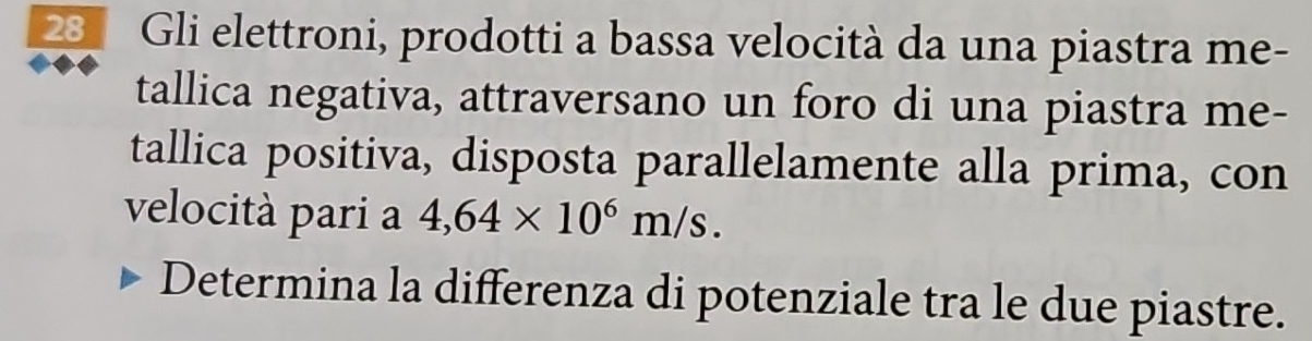 231 Gli elettroni, prodotti a bassa velocità da una piastra me- 
tallica negativa, attraversano un foro di una piastra me- 
tallica positiva, disposta parallelamente alla prima, con 
velocità pari a 4,64* 10^6m/s. 
Determina la differenza di potenziale tra le due piastre.