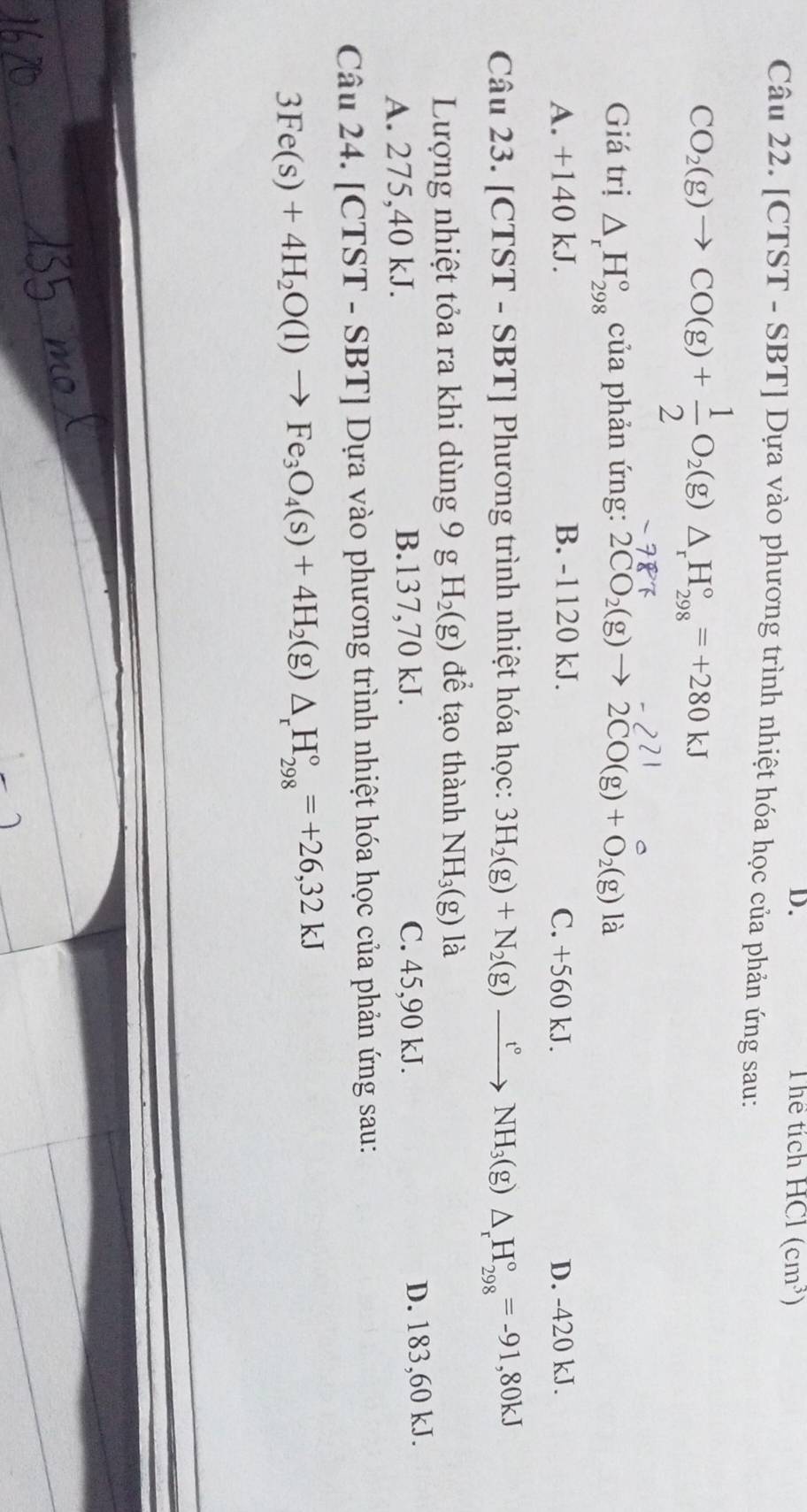 D. Thể tích HC (cm^3)
Câu 22. [CTST - SBT] Dựa vào phương trình nhiệt hóa học của phản ứng sau:
CO_2(g)to CO(g)+ 1/2 O_2(g)△ _rH_(298)°=+280kJ
Giá trị △ _rH_(298)° của phản ứng: 2CO_2(g)to 2CO(g)+O_2(g) là
A. +140 kJ. B. -1120 kJ. C. +560 kJ. D. -420 kJ.
Câu 23. [CTST - SBT] Phương trình nhiệt hóa học: 3H_2(g)+N_2(g)xrightarrow t°NH_3(g)△ _rH_(298)°=-91,80kJ
Lượng nhiệt tỏa ra khi dùng 9 g H_2(g) để tạo thành NH_3(g) là
A. 275,40 kJ. B. 137,70 kJ. C. 45, 90 kJ. D. 183,60 kJ.
Câu 24. [CTST - SBT] Dựa vào phương trình nhiệt hóa học của phản ứng sau:
3Fe(s)+4H_2O(l)to Fe_3O_4(s)+4H_2(g)△ _rH_(298)°=+26,32kJ