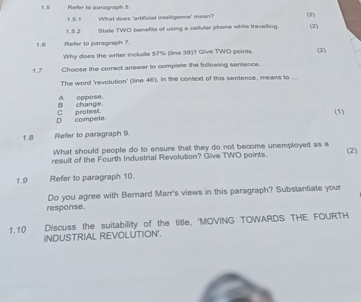 1.5 Refer to paragraph 5.
1.5.1 What does 'artificial intelligence' mean? (2)
1.5.2 State TWO benefits of using a cellular phone while travelling. (2)
1.6 Refer to paragraph 7.
Why does the writer include 57% (line 39)? Give TWO points. (2)
1.7 Choose the correct answer to complete the following sentence.
The word 'revolution' (line 46), in the context of this sentence, means to ...
A oppose.
B change.
C protest. (1)
D compete.
1.8 Refer to paragraph 9.
What should people do to ensure that they do not become unemployed as a
result of the Fourth Industrial Revolution? Give TWO points. (2)
1.9 Refer to paragraph 10.
Do you agree with Bernard Marr's views in this paragraph? Substantiate your
response.
1.10 Discuss the suitability of the title, 'MOVING TOWARDS THE FOURTH
INDUSTRIAL REVOLUTION'.