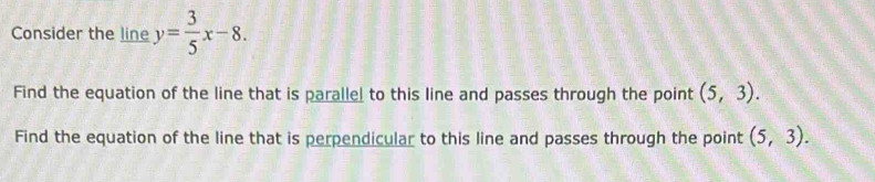 Consider the line y= 3/5 x-8. 
Find the equation of the line that is parallel to this line and passes through the point (5,3). 
Find the equation of the line that is perpendicular to this line and passes through the point (5,3).