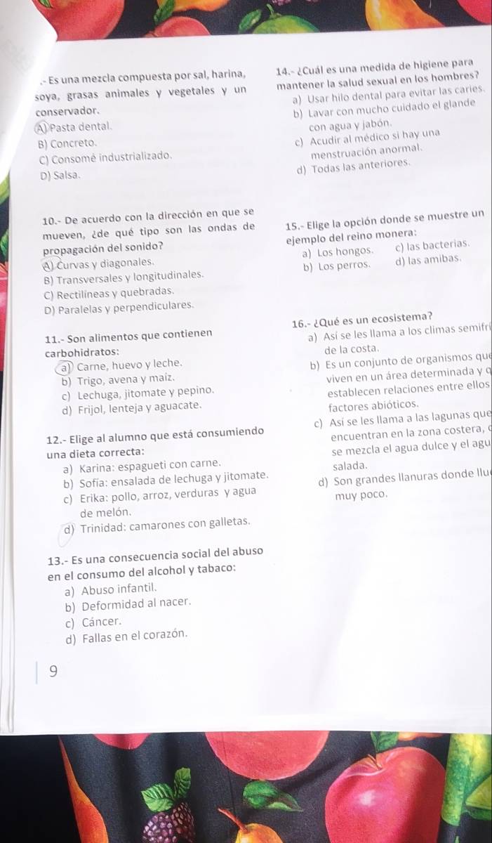 .- Es una mezcla compuesta por sal, harina, 14.- ¿Cuál es una medida de higiene para
soya, grasas animales y vegetales y un mantener la salud sexual en los hombres?
conservador. a) Usar hilo dental para evitar las caries.
A Pasta dental b) Lavar con mucho cuidado el glande
con agua y jabón.
B) Concreto.
c) Acudir al médico si hay una
C) Consomé industrializado.
menstruación anormal.
D) Salsa.
d) Todas las anteriores.
10.- De acuerdo con la dirección en que se
mueven, ¿de qué tipo son las ondas de 15.- Elige la opción donde se muestre un
propagación del sonido? ejemplo del reino monera:
A) Curvas y diagonales. a) Los hongos. c) las bacterias.
B) Transversales y longitudinales. b) Los perros. d) las amibas.
C) Rectilíneas y quebradas.
D) Paralelas y perpendiculares.
11.- Son alimentos que contienen 16.- ¿Qué es un ecosistema?
a) Así se les llama a los climas semifrí
carbohidratos:
a) Carne, huevo y leche. de la costa.
b) Trigo, avena y maíz. b) Es un conjunto de organismos que
c) Lechuga, jitomate y pepino. viven en un área determinada y q
d) Frijol, lenteja y aguacate. establecen relaciones entre ellos
factores abióticos.
12.- Elige al alumno que está consumiendo c) Así se les llama a las lagunas que
una dieta correcta: encuentran en la zona costera, c
a) Karina: espagueti con carne. se mezcla el agua dulce y el agu
salada.
b) Sofía: ensalada de lechuga y jitomate.
c) Erika: pollo, arroz, verduras y agua d) Son grandes llanuras donde llu
muy poco.
de melón.
d) Trinidad: camarones con galletas.
13.- Es una consecuencia social del abuso
en el consumo del alcohol y tabaco:
a) Abuso infantil.
b) Deformidad al nacer.
c) Cáncer.
d) Fallas en el corazón.
9