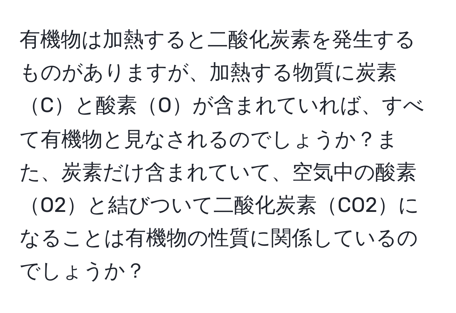 有機物は加熱すると二酸化炭素を発生するものがありますが、加熱する物質に炭素Cと酸素Oが含まれていれば、すべて有機物と見なされるのでしょうか？また、炭素だけ含まれていて、空気中の酸素O2と結びついて二酸化炭素CO2になることは有機物の性質に関係しているのでしょうか？