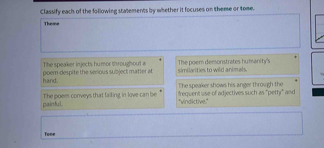 Classify each of the following statements by whether it focuses on theme or tone. 
Theme 
The speaker injects humor throughout a The poem demonstrates humanity's 
poem despite the serious subject matter at similarities to wild animals. 
Yo 
hand. 
The speaker shows his anger through the 
The poem conveys that falling in love can be frequent use of adjectives such as “petty” and 
painful. 
“vindictive.” 
Tone