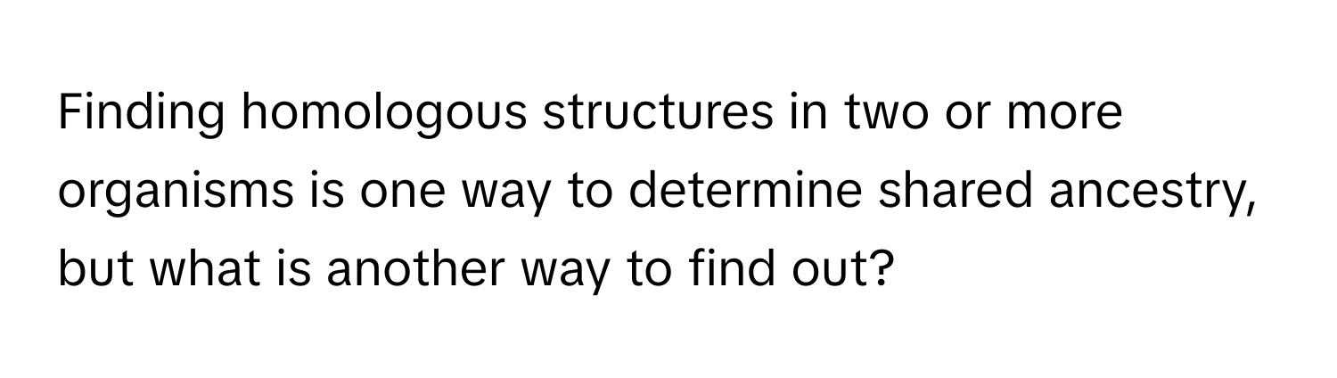 Finding homologous structures in two or more organisms is one way to determine shared ancestry, but what is another way to find out?