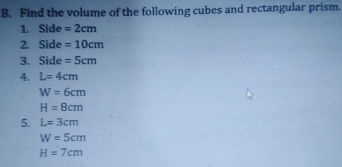 Find the volume of the following cubes and rectangular prism..
1. Side=2 cm
2. Side=10 cm
3. Side=5 cm
4. L=4 cm
W=6 cm
H=8 cm
5. L=3 cm
W=5 cm
H=7 cm