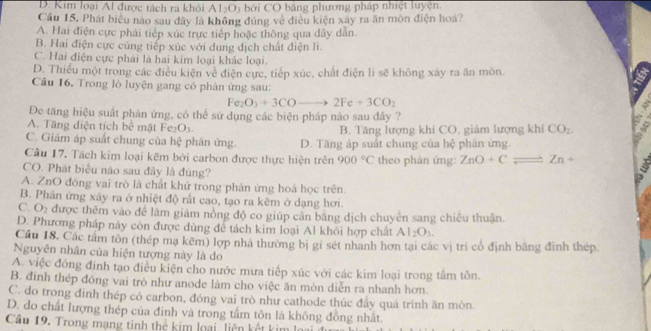 D. Kim loại Al được tách ra khỏi Al_2O_3 bởi CO bằng phương pháp nhiệt luyện.
Cầu 15, Phát biểu nào sau đây là không đúng về điều kiện xây ra ăn mòn điện hoá?
A. Hai điện cực phải tiếp xúc trực tiếp hoặc thông qua dây dẫn.
B. Hai điện cực cùng tiếp xúc với dung dịch chất diện li.
C. Hai điện cực phái là hai kim loại khác loại.
D. Thiếu một trong các điều kiện về điện cực, tiếp xúc, chất điện li sẽ không xây ra ăn mòn.
Câu 16. Trong lò luyện gang có phản ứng sau:
Fe_2O_3+3COto 2Fe+3CO_2
Đe tăng hiệu suất phản ứng, có thể sử dụng các biện pháp nào sau đây ?
A. Tăng diện tích bề mặt Fez O_3. B. Tăng lượng khí CO, giảm lượng khi CO_2.
C. Giảm áp suất chung của hệ phán ứng. D. Tăng áp suất chung của hệ phân ứng.
Câu 17. Tách kim loại kẽm bởi carbon được thực hiện trên 900°C theo phàn ứng: ZnO+Cleftharpoons Zn+
CO. Phát biểu nào sau đây là đúng?
A. ZnO đóng vai trò là chất khứ trong phản ứng hoá học trên.
B. Phản ứng xây ra ở nhiệt độ rất cao, tạo ra kẽm ở dạng hơi.
C. O_2 : được thêm vào để làm giảm nồng độ co giúp cần băng dịch chuyển sang chiêu thuận.
D. Phương pháp này còn được dùng để tách kim loại Al khỏi hợp chất A 1_2O_3.
Câu 18. Các tấm tôn (thép mạ kẽm) lợp nhà thường bị gi sét nhanh hơn tại các vị trí cổ định băng đình thép
Nguyên nhân của hiện tượng này là do
A. việc đóng đinh tạo điều kiện cho nước mưa tiếp xúc với các kim loại trong tâm tồn.
B. đinh thép đóng vai trò như anode làm cho việc ăn mòn diễn ra nhanh hơn.
C. do trong đinh thép có carbon, đóng vai trò như cathode thúc đẩy quá trình ăn mòn.
D. do chất lượng thép của đinh và trong tấm tôn là không đồng nhất.
Câu 19. Trong mạng tinh thể kim loại, liên kết kim lý