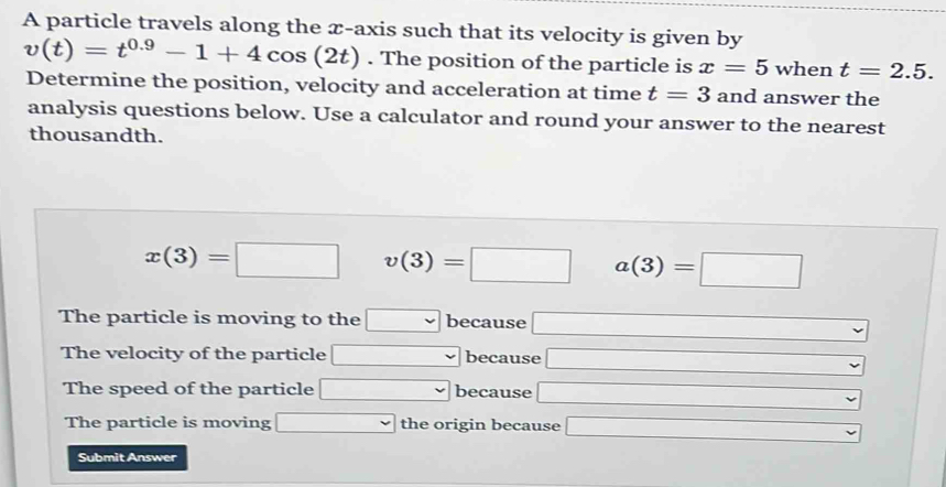 A particle travels along the æ-axis such that its velocity is given by
v(t)=t^(0.9)-1+4cos (2t). The position of the particle is x=5 when t=2.5. 
Determine the position, velocity and acceleration at time t=3 and answer the
analysis questions below. Use a calculator and round your answer to the nearest
thousandth.
x(3)=□ v(3)=□ a(3)=□
The particle is moving to the □ because □
The velocity of the particle □ because □
The speed of the particle □ because □
The particle is moving □ the origin because □ 
Submit Answer